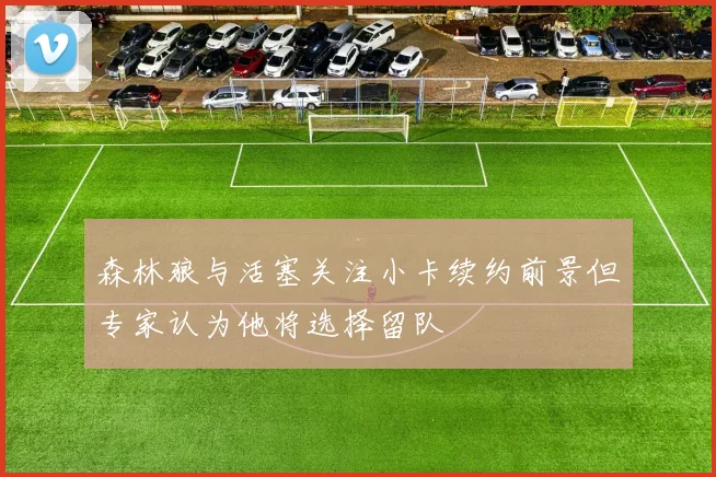 森林狼与活塞关注小卡续约前景但专家认为他将选择留队