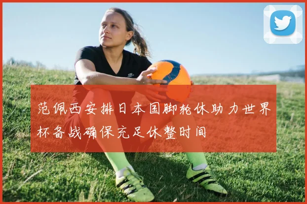 范佩西安排日本国脚轮休助力世界杯备战确保充足休整时间