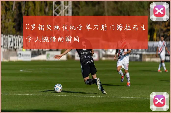 C罗错失绝佳机会单刀射门擦柱而出令人惋惜的瞬间