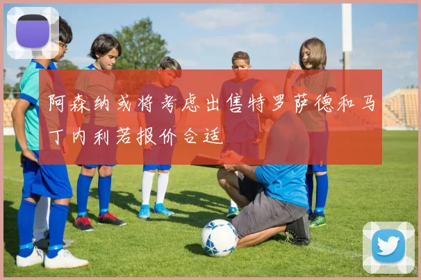 阿森纳或将考虑出售特罗萨德和马丁内利若报价合适