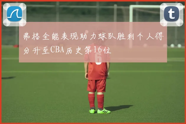弗格全能表现助力球队胜利个人得分升至CBA历史第16位