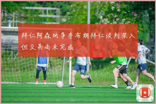 拜仁阿森纳争夺布朗拜仁谈判深入但交易尚未完成