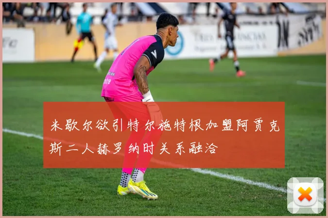 米歇尔欲引特尔施特根加盟阿贾克斯二人赫罗纳时关系融洽