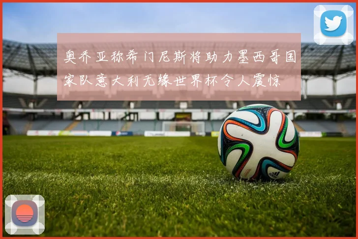 奥乔亚称希门尼斯将助力墨西哥国家队意大利无缘世界杯令人震惊