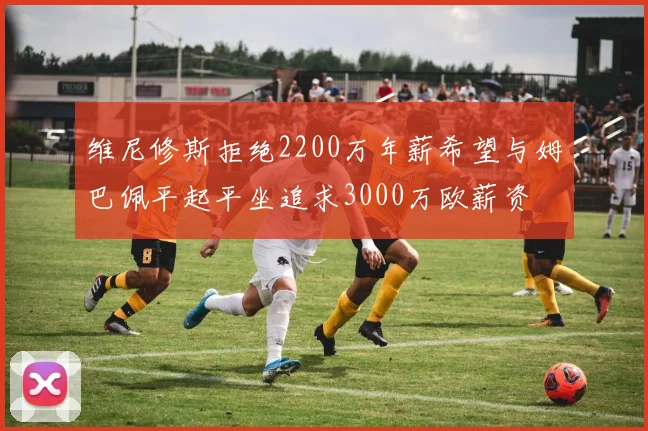 维尼修斯拒绝2200万年薪希望与姆巴佩平起平坐追求3000万欧薪资