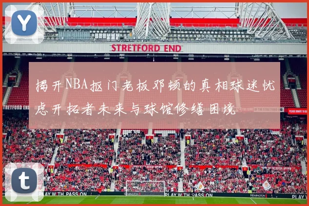 揭开NBA抠门老板邓顿的真相球迷忧虑开拓者未来与球馆修缮困境