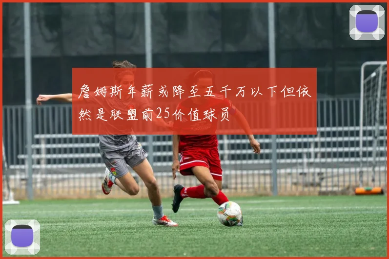 詹姆斯年薪或降至五千万以下但依然是联盟前25价值球员