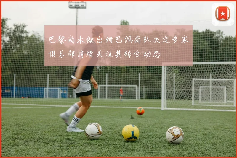 巴黎尚未做出姆巴佩离队决定多家俱乐部持续关注其转会动态