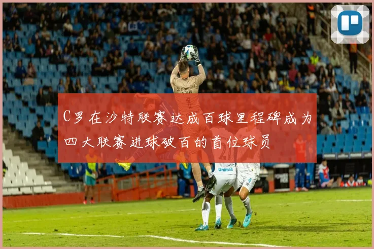 C罗在沙特联赛达成百球里程碑成为四大联赛进球破百的首位球员