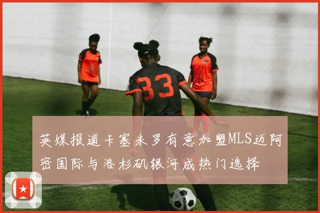 英媒报道卡塞米罗有意加盟MLS迈阿密国际与洛杉矶银河成热门选择