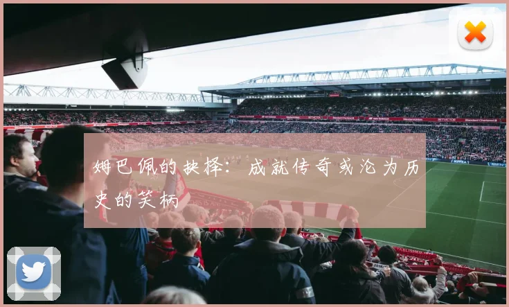 姆巴佩的抉择：成就传奇或沦为历史的笑柄