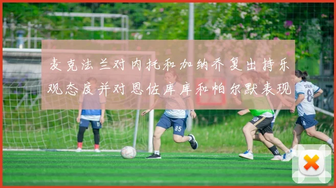 麦克法兰对内托和加纳乔复出持乐观态度并对恩佐库库和帕尔默表现表示满意
