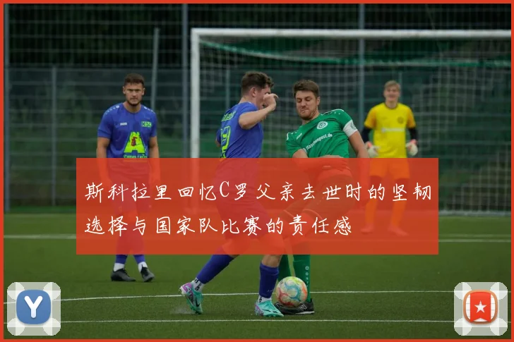 斯科拉里回忆C罗父亲去世时的坚韧选择与国家队比赛的责任感
